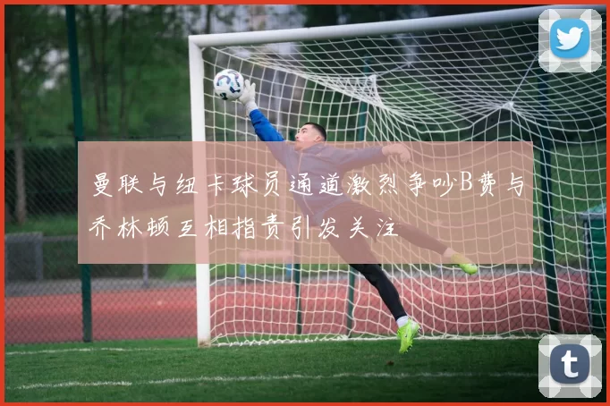 曼联与纽卡球员通道激烈争吵B费与乔林顿互相指责引发关注