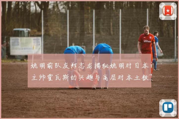 姚明前队友郑志龙揭秘姚明对日本主帅霍瓦斯的兴趣与高层对本土教练的偏好