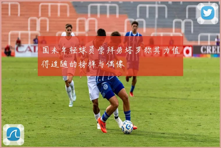 国米年轻球员崇拜劳塔罗称其为值得追随的榜样与偶像