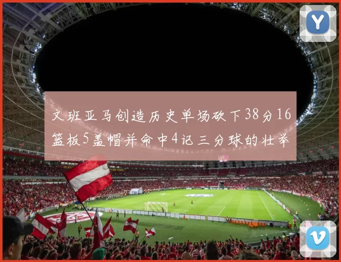 文班亚马创造历史单场砍下38分16篮板5盖帽并命中4记三分球的壮举