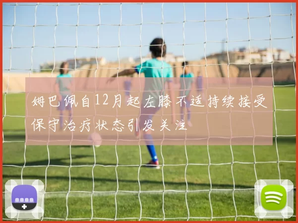 姆巴佩自12月起左膝不适持续接受保守治疗状态引发关注