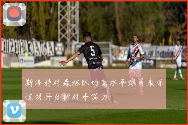 斯洛特对森林队的高水平球员表示惊讶并分析对手实力