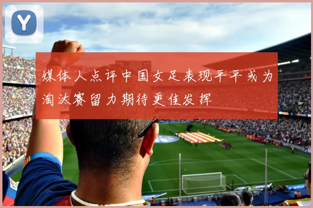 媒体人点评中国女足表现平平或为淘汰赛留力期待更佳发挥