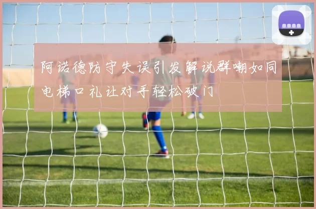 阿诺德防守失误引发解说群嘲如同电梯口礼让对手轻松破门