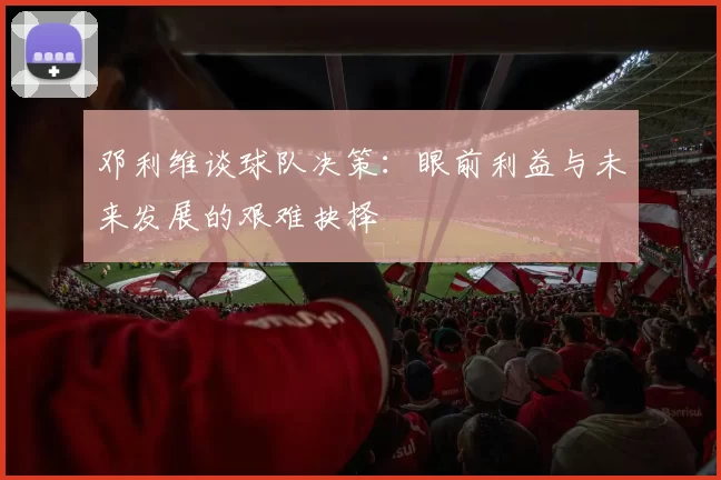 邓利维谈球队决策：眼前利益与未来发展的艰难抉择