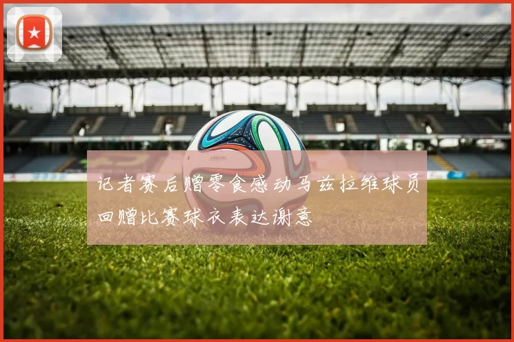 记者赛后赠零食感动马兹拉维球员回赠比赛球衣表达谢意
