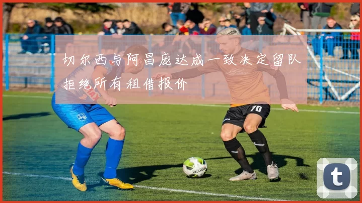 切尔西与阿昌庞达成一致决定留队拒绝所有租借报价